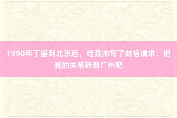 1990年丁盛到北京后，给聂帅写了封信请求：把我的关系转到广州吧