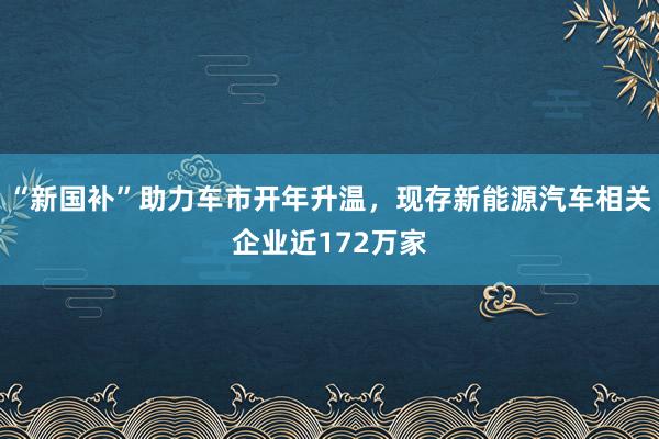 “新国补”助力车市开年升温，现存新能源汽车相关企业近172万家