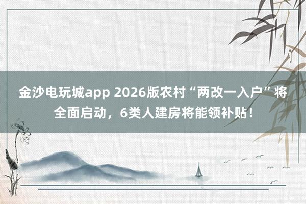 金沙电玩城app 2026版农村“两改一入户”将全面启动，6类人建房将能领补贴！