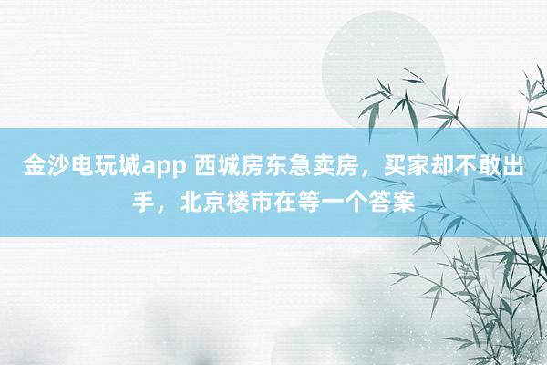 金沙电玩城app 西城房东急卖房，买家却不敢出手，北京楼市在等一个答案