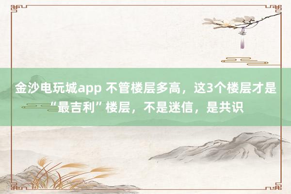 金沙电玩城app 不管楼层多高，这3个楼层才是“最吉利”楼层，不是迷信，是共识
