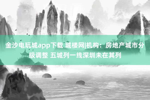 金沙电玩城app下载 城楼网|机构：房地产城市分级调整 五城列一线深圳未在其列