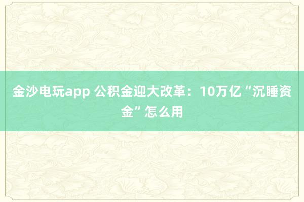 金沙电玩app 公积金迎大改革：10万亿“沉睡资金”怎么用