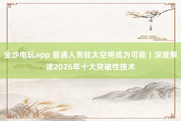 金沙电玩app 普通人常驻太空将成为可能丨深度解读2026年十大突破性技术