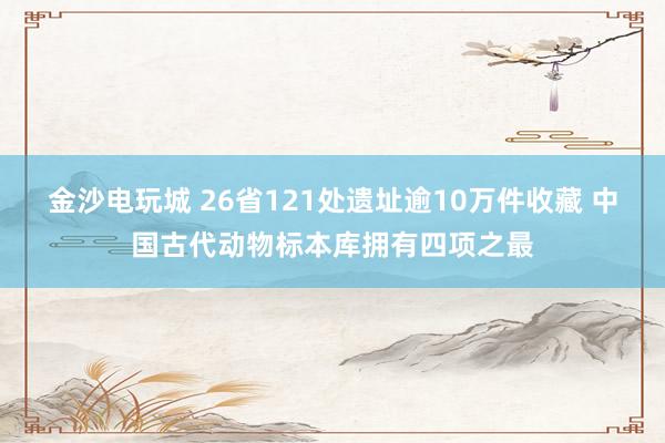金沙电玩城 26省121处遗址逾10万件收藏 中国古代动物标本库拥有四项之最