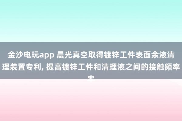 金沙电玩app 晨光真空取得镀锌工件表面余液清理装置专利, 提高镀锌工件和清理液之间的接触频率