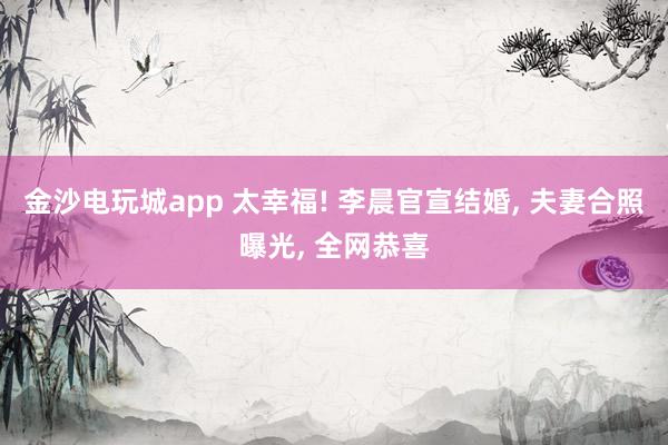 金沙电玩城app 太幸福! 李晨官宣结婚, 夫妻合照曝光, 全网恭喜