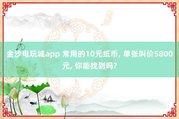 金沙电玩城app 常用的10元纸币, 单张叫价5800元, 你能找到吗?