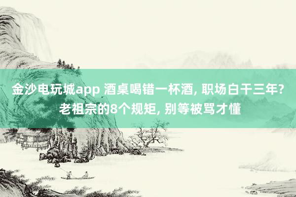 金沙电玩城app 酒桌喝错一杯酒, 职场白干三年? 老祖宗的8个规矩, 别等被骂才懂