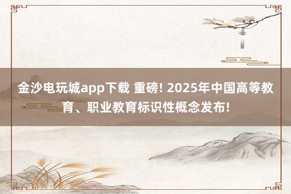 金沙电玩城app下载 重磅! 2025年中国高等教育、职业教育标识性概念发布!