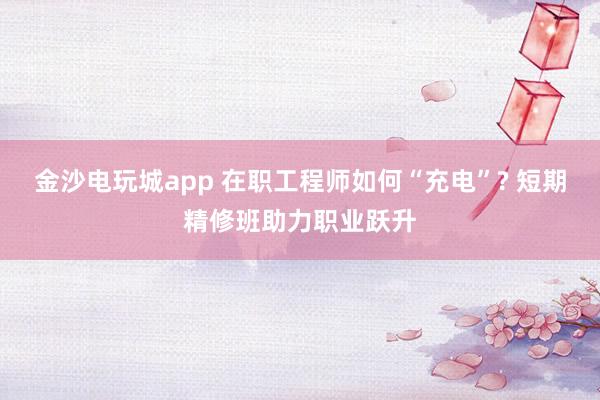 金沙电玩城app 在职工程师如何“充电”? 短期精修班助力职业跃升