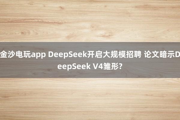 金沙电玩app DeepSeek开启大规模招聘 论文暗示DeepSeek V4雏形?