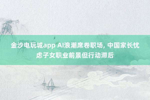 金沙电玩城app AI浪潮席卷职场, 中国家长忧虑子女职业前景但行动滞后