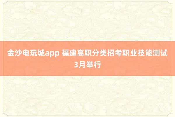 金沙电玩城app 福建高职分类招考职业技能测试3月举行