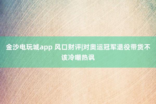 金沙电玩城app 风口财评|对奥运冠军退役带货不该冷嘲热讽