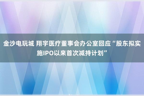 金沙电玩城 翔宇医疗董事会办公室回应“股东拟实施IPO以来首次减持计划”
