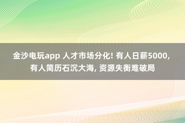 金沙电玩app 人才市场分化! 有人日薪5000, 有人简历石沉大海, 资源失衡难破局