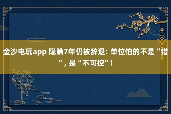 金沙电玩app 隐瞒7年仍被辞退: 单位怕的不是“错”, 是“不可控”!