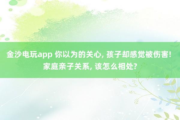 金沙电玩app 你以为的关心, 孩子却感觉被伤害! 家庭亲子关系, 该怎么相处?