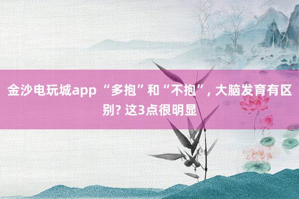 金沙电玩城app “多抱”和“不抱”, 大脑发育有区别? 这3点很明显