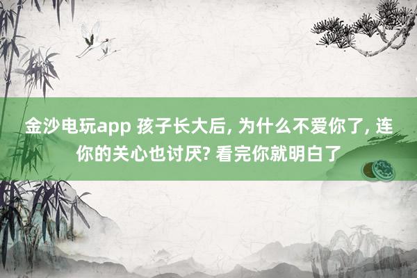 金沙电玩app 孩子长大后, 为什么不爱你了, 连你的关心也讨厌? 看完你就明白了