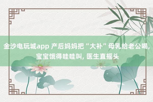 金沙电玩城app 产后妈妈把“大补”母乳给老公喝, 宝宝饿得哇哇叫, 医生直摇头