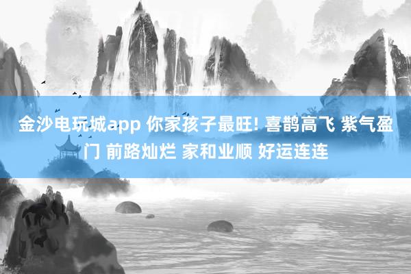金沙电玩城app 你家孩子最旺! 喜鹊高飞 紫气盈门 前路灿烂 家和业顺 好运连连