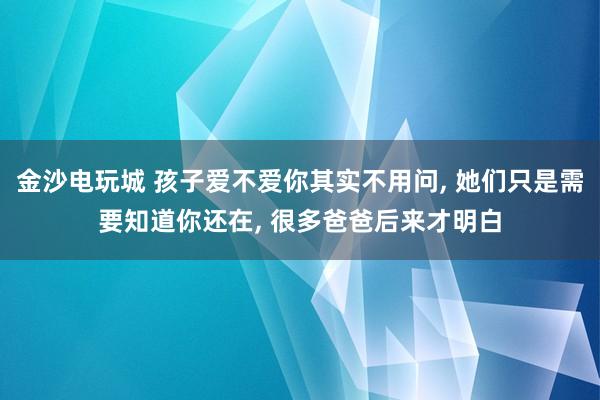 金沙电玩城 孩子爱不爱你其实不用问, 她们只是需要知道你还在, 很多爸爸后来才明白