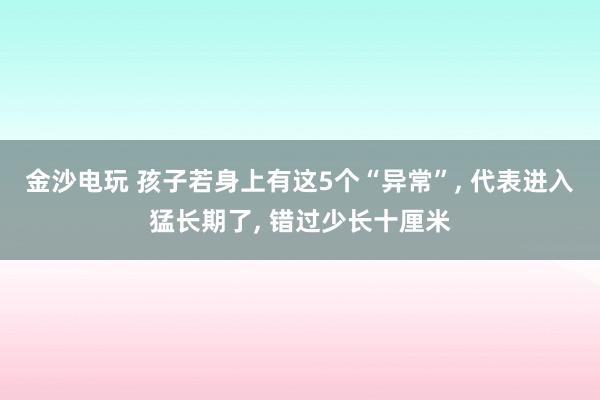 金沙电玩 孩子若身上有这5个“异常”, 代表进入猛长期了, 错过少长十厘米