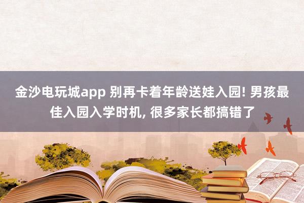 金沙电玩城app 别再卡着年龄送娃入园! 男孩最佳入园入学时机, 很多家长都搞错了