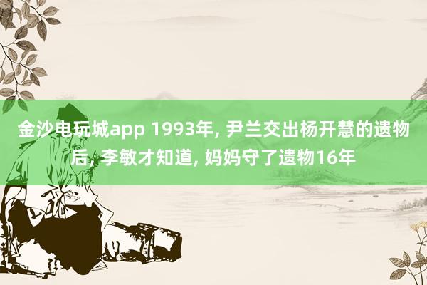 金沙电玩城app 1993年, 尹兰交出杨开慧的遗物后, 李敏才知道, 妈妈守了遗物16年