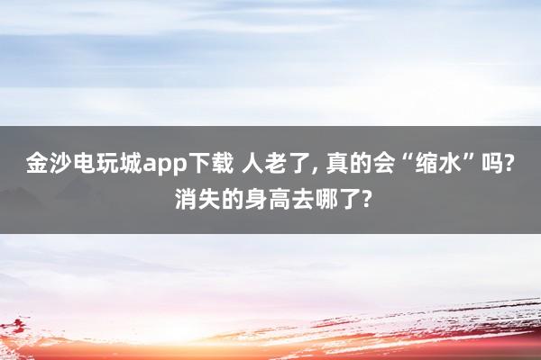 金沙电玩城app下载 人老了, 真的会“缩水”吗? 消失的身高去哪了?