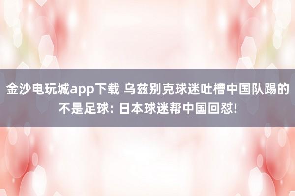 金沙电玩城app下载 乌兹别克球迷吐槽中国队踢的不是足球: 日本球迷帮中国回怼!