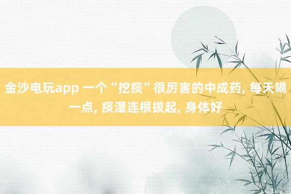 金沙电玩app 一个“挖痰”很厉害的中成药, 每天喝一点, 痰湿连根拔起, 身体好
