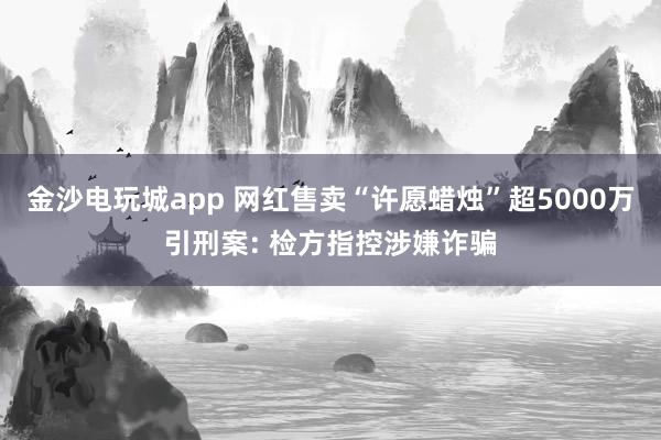 金沙电玩城app 网红售卖“许愿蜡烛”超5000万引刑案: 检方指控涉嫌诈骗