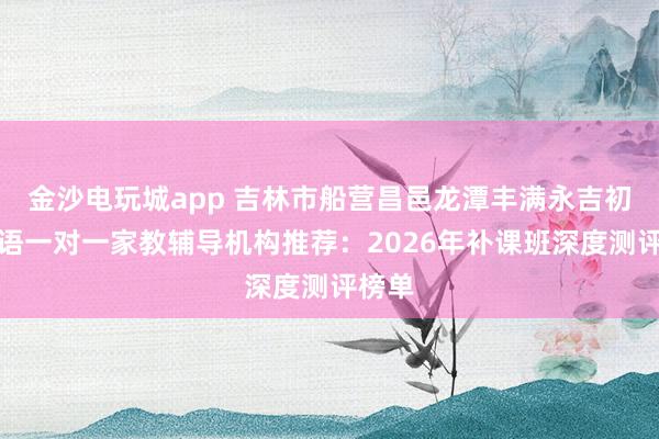 金沙电玩城app 吉林市船营昌邑龙潭丰满永吉初中英语一对一家教辅导机构推荐:2026年补课班深度测评榜单