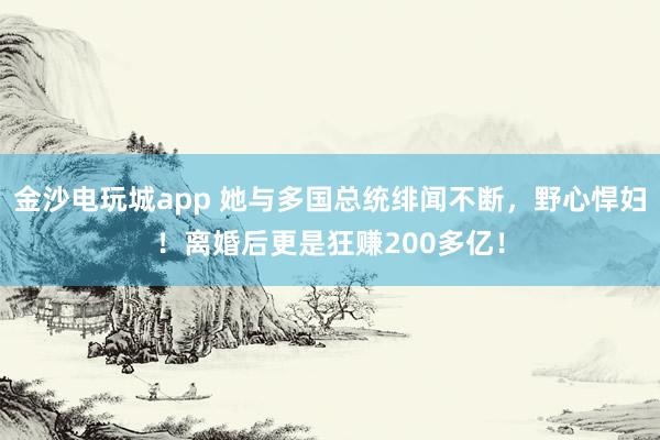 金沙电玩城app 她与多国总统绯闻不断,野心悍妇!离婚后更是狂赚200多亿!