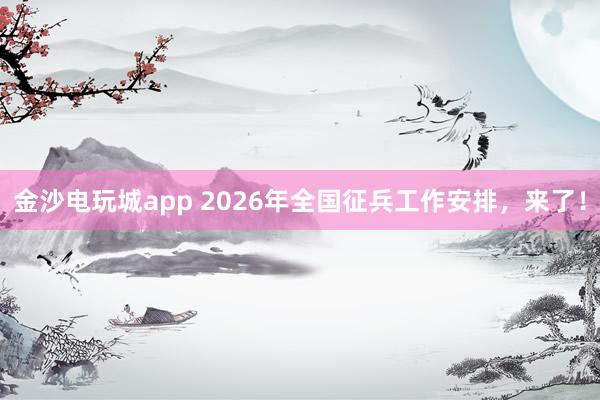 金沙电玩城app 2026年全国征兵工作安排,来了!