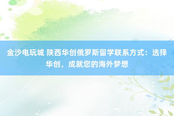 金沙电玩城 陕西华创俄罗斯留学联系方式：选择华创，成就您的海外梦想