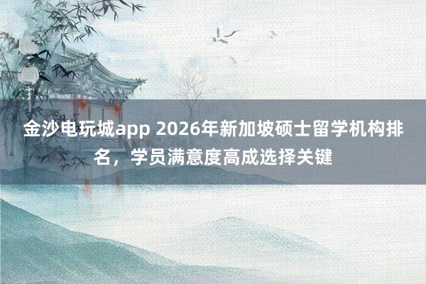 金沙电玩城app 2026年新加坡硕士留学机构排名,学员满意度高成选择关键