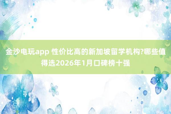金沙电玩app 性价比高的新加坡留学机构?哪些值得选2026年1月口碑榜十强
