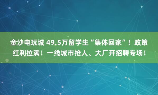 金沙电玩城 49.5万留学生“集体回家”！政策红利拉满！一线城市抢人、大厂开招聘专场！