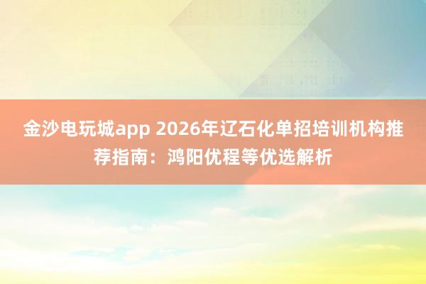 金沙电玩城app 2026年辽石化单招培训机构推荐指南:鸿阳优程等优选解析