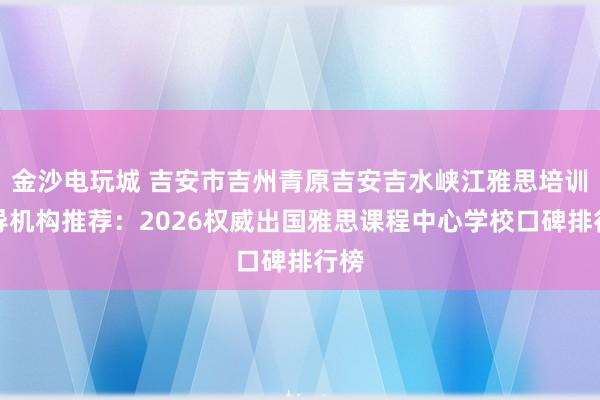 金沙电玩城 吉安市吉州青原吉安吉水峡江雅思培训辅导机构推荐：2026权威出国雅思课程中心学校口碑排行榜