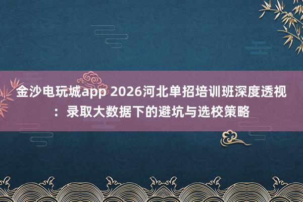 金沙电玩城app 2026河北单招培训班深度透视:录取大数据下的避坑与选校策略