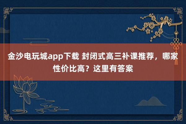 金沙电玩城app下载 封闭式高三补课推荐,哪家性价比高?这里有答案