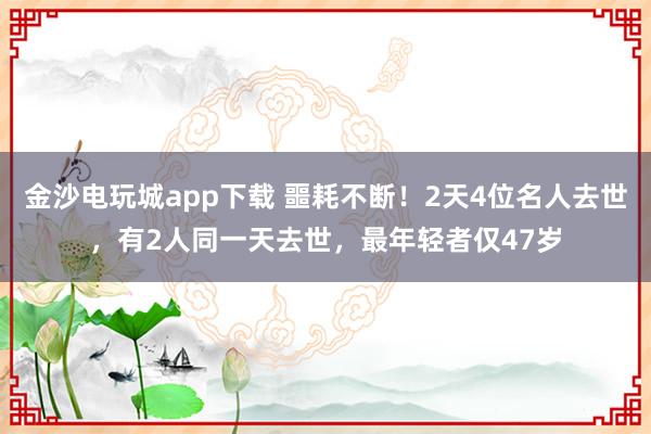 金沙电玩城app下载 噩耗不断！2天4位名人去世，有2人同一天去世，最年轻者仅47岁
