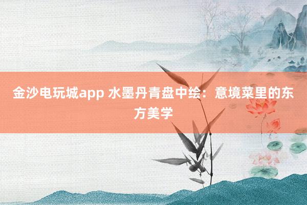 金沙电玩城app 水墨丹青盘中绘:意境菜里的东方美学