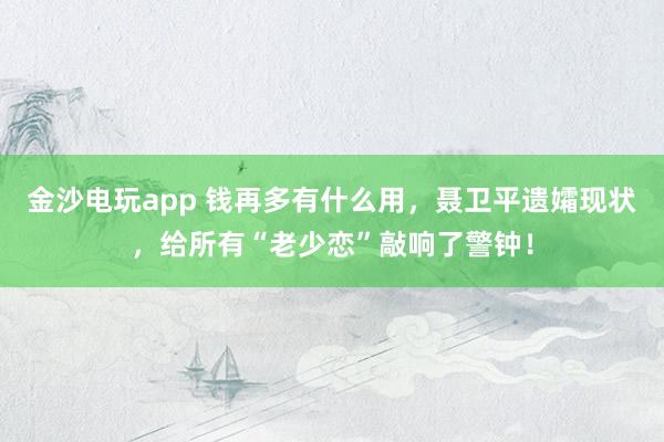 金沙电玩app 钱再多有什么用，聂卫平遗孀现状，给所有“老少恋”敲响了警钟！