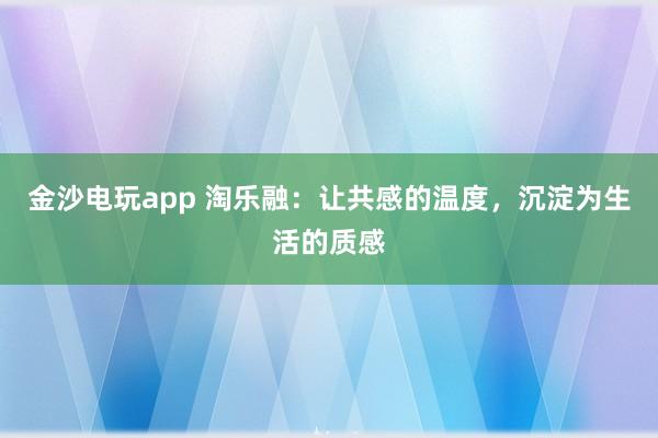 金沙电玩app 淘乐融：让共感的温度，沉淀为生活的质感